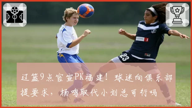 辽篮9点官宣PK福建!球迷向俱乐部提要求,杨鸣取代小刘总可行吗