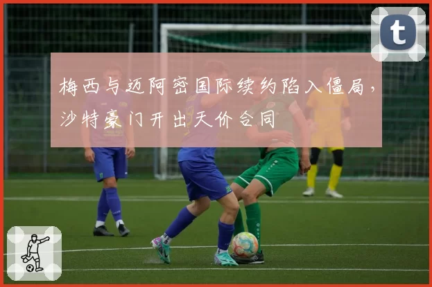 梅西与迈阿密国际续约陷入僵局，沙特豪门开出天价合同