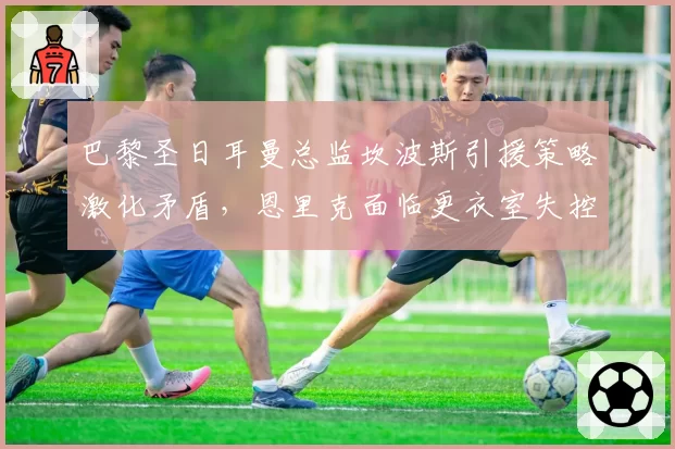 巴黎圣日耳曼总监坎波斯引援策略激化矛盾，恩里克面临更衣室失控风险