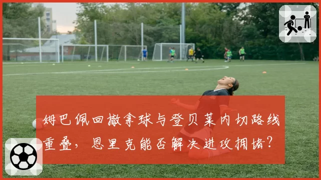 姆巴佩回撤拿球与登贝莱内切路线重叠，恩里克能否解决进攻拥堵？