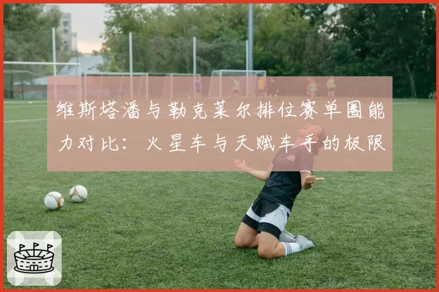 维斯塔潘与勒克莱尔排位赛单圈能力对比:火星车与天赋车手的极限差距
