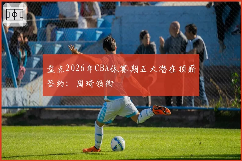 盘点2026年CBA休赛期五大潜在顶薪签约：周琦领衔