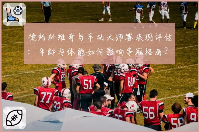 德约科维奇与辛纳大师赛表现评估：年龄与体能如何影响争冠格局？