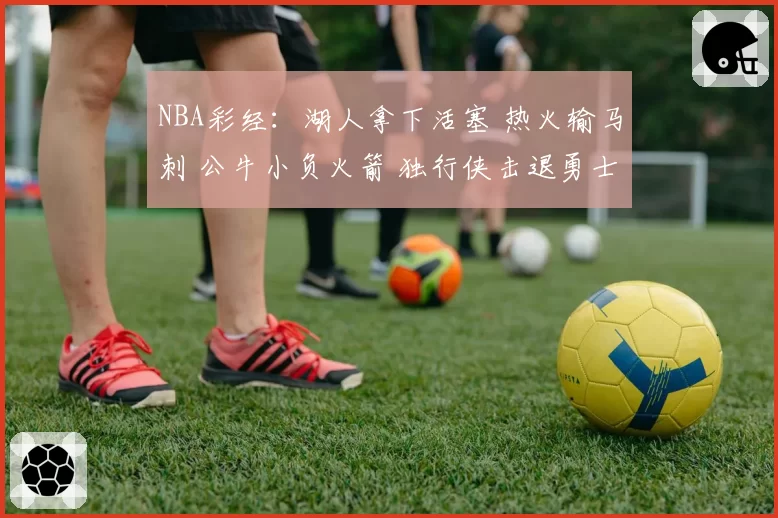 NBA彩经：湖人拿下活塞 热火输马刺 公牛小负火箭 独行侠击退勇士