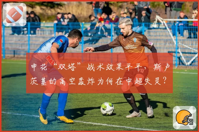 申花“双塔”战术效果平平，斯卢茨基的高空轰炸为何在中超失灵？