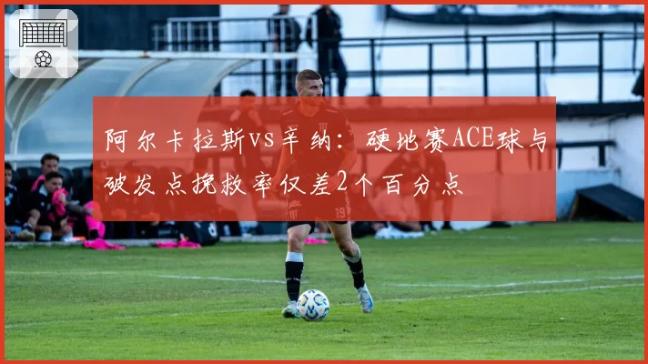 阿尔卡拉斯vs辛纳:硬地赛ACE球与破发点挽救率仅差2个百分点