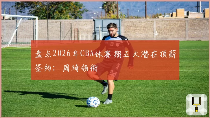 盘点2026年CBA休赛期五大潜在顶薪签约：周琦领衔