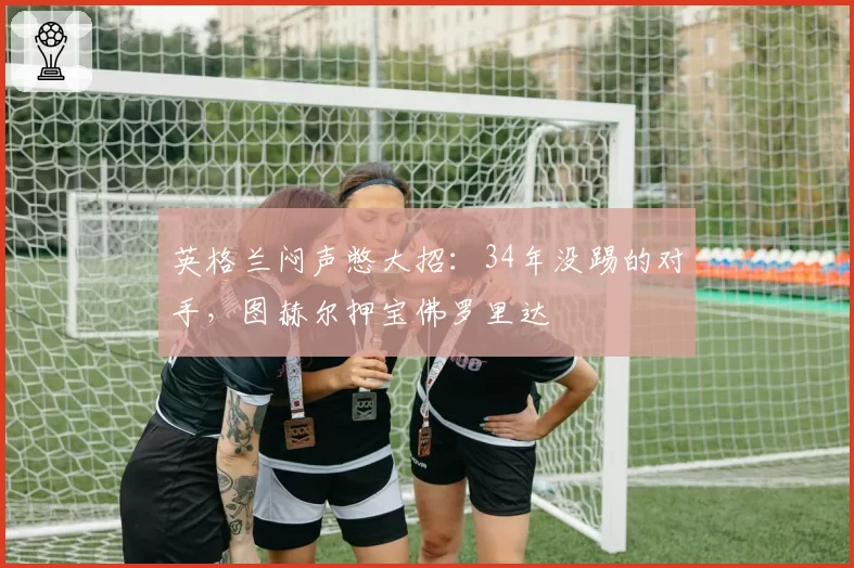 英格兰闷声憋大招:34年没踢的对手,图赫尔押宝佛罗里达