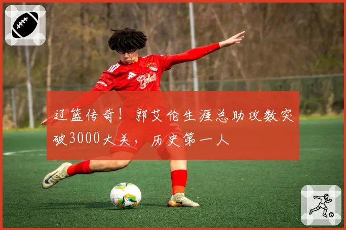 辽篮传奇！郭艾伦生涯总助攻数突破3000大关，历史第一人