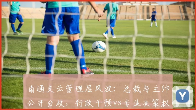 南通支云管理层风波:总裁与主帅公开分歧,行政干预vs专业决策权之争愈演愈烈