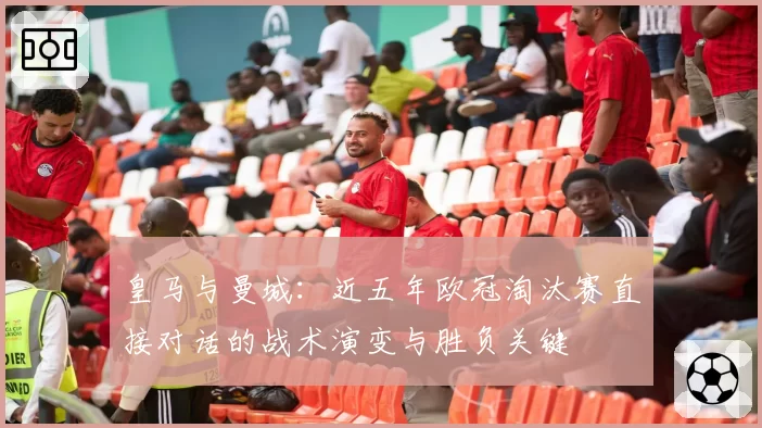 皇马与曼城：近五年欧冠淘汰赛直接对话的战术演变与胜负关键