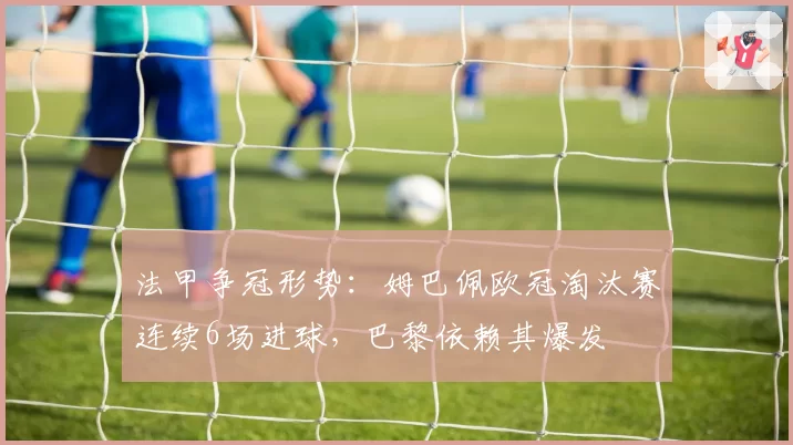 法甲争冠形势:姆巴佩欧冠淘汰赛连续6场进球,巴黎依赖其爆发