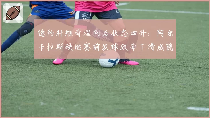 德约科维奇温网后状态回升,阿尔卡拉斯硬地赛前发球效率下滑成隐患