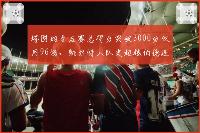 塔图姆季后赛总得分突破3000分仅用96场,凯尔特人队史超越伯德还需多久?