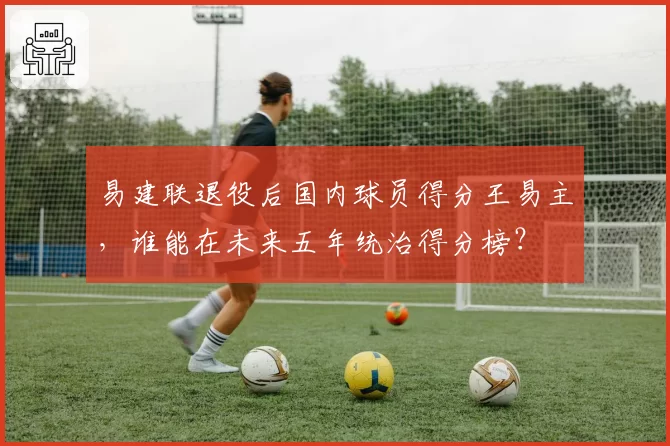易建联退役后国内球员得分王易主,谁能在未来五年统治得分榜?
