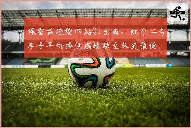 佩雷兹连续四站Q1出局，红牛二号车手平均排位成绩跌至队史最低