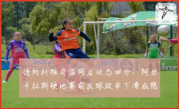 德约科维奇温网后状态回升,阿尔卡拉斯硬地赛前发球效率下滑成隐患