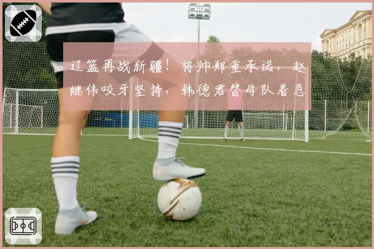 辽篮再战新疆！将帅郑重承诺，赵继伟咬牙坚持，韩德君替母队着急