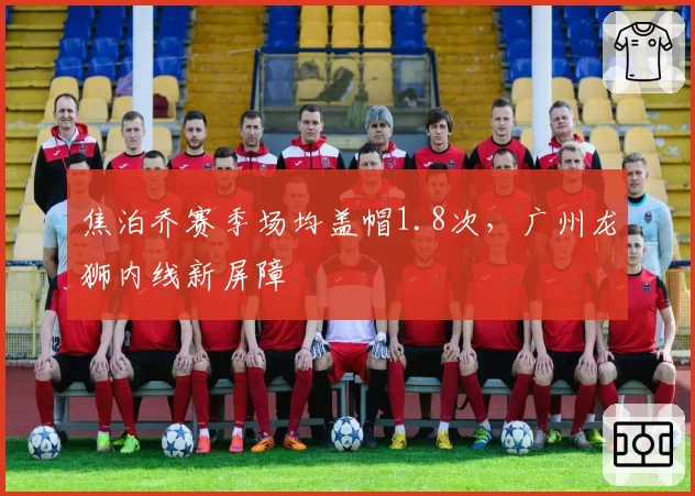 焦泊乔赛季场均盖帽1.8次，广州龙狮内线新屏障