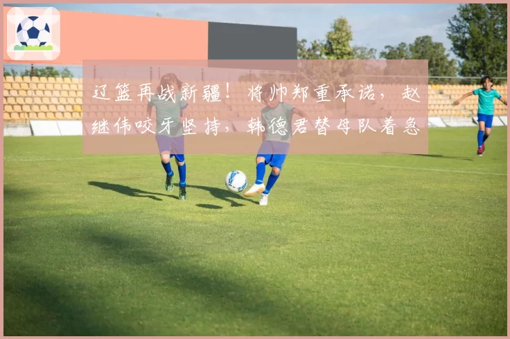 辽篮再战新疆!将帅郑重承诺,赵继伟咬牙坚持,韩德君替母队着急