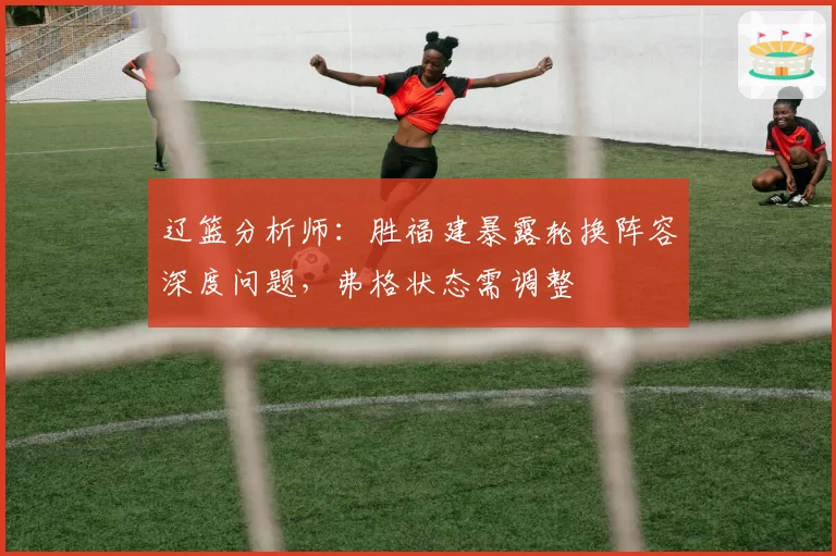 辽篮分析师:胜福建暴露轮换阵容深度问题,弗格状态需调整