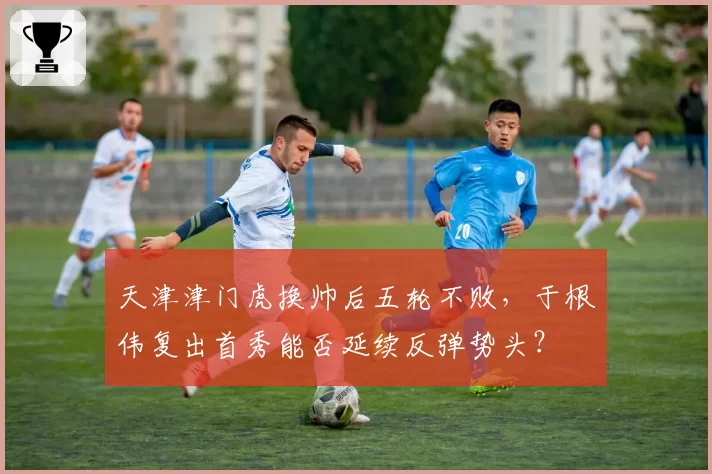 天津津门虎换帅后五轮不败，于根伟复出首秀能否延续反弹势头？