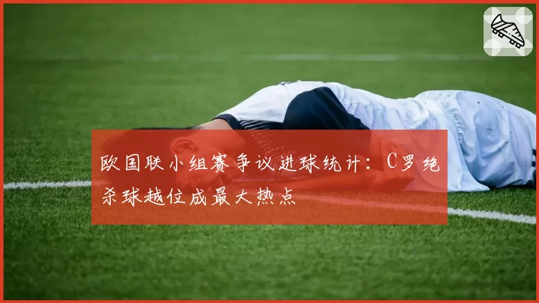 欧国联小组赛争议进球统计：C罗绝杀球越位成最大热点