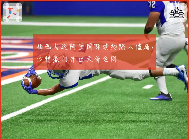 梅西与迈阿密国际续约陷入僵局，沙特豪门开出天价合同