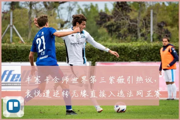 丰塞卡会师世界第三紫薇引热议，袁悦遭逆转无缘直接入选法网正赛