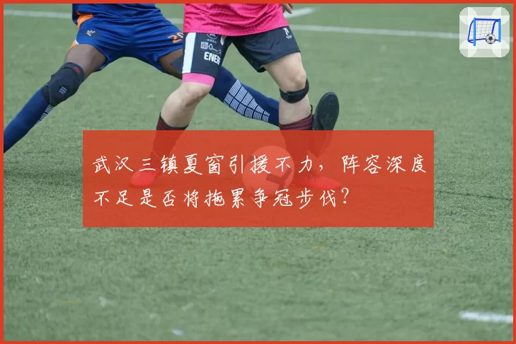 武汉三镇夏窗引援不力，阵容深度不足是否将拖累争冠步伐？