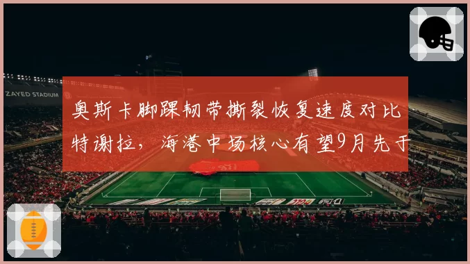 奥斯卡脚踝韧带撕裂恢复速度对比特谢拉，海港中场核心有望9月先于申花外援归队