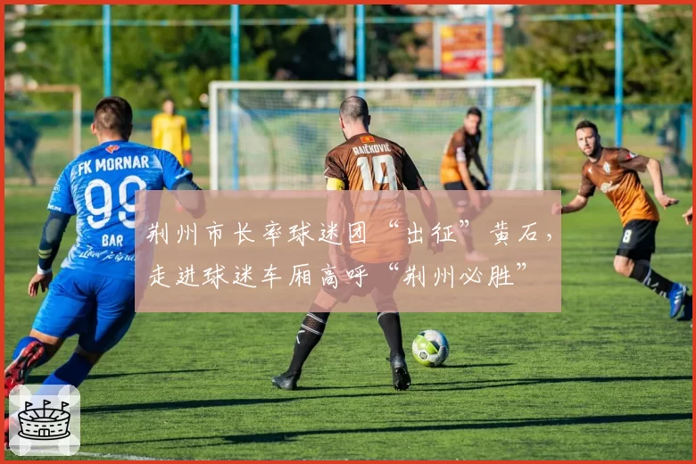 荆州市长率球迷团“出征”黄石,走进球迷车厢高呼“荆州必胜”