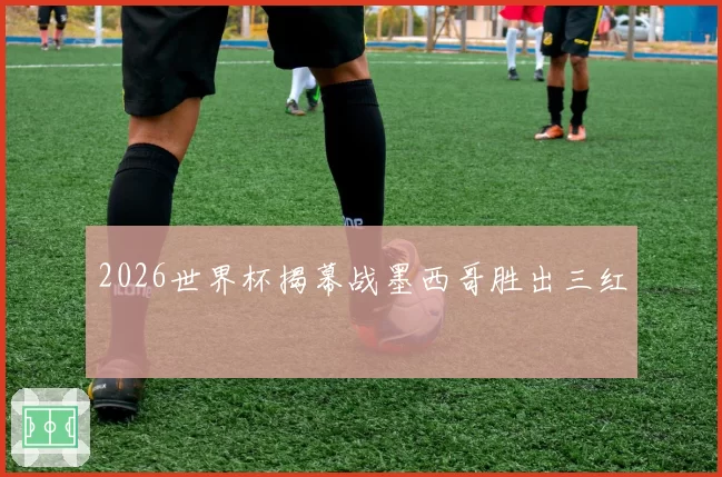 2026世界杯揭幕战墨西哥胜出三红