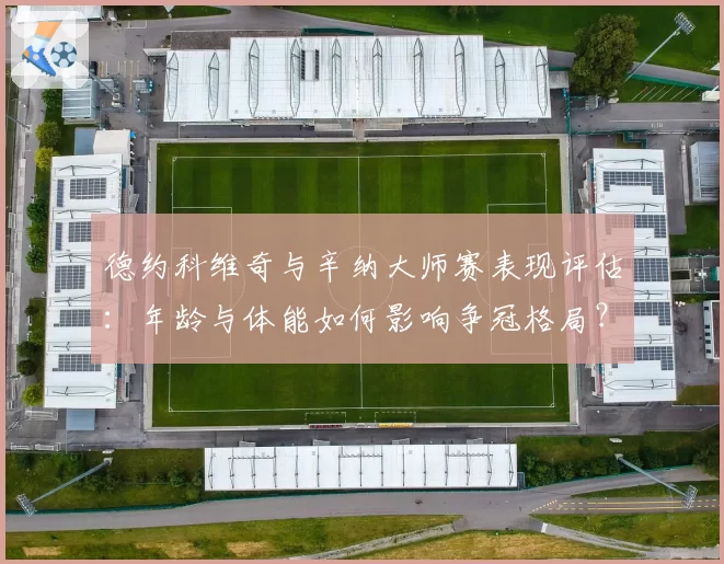 德约科维奇与辛纳大师赛表现评估:年龄与体能如何影响争冠格局?