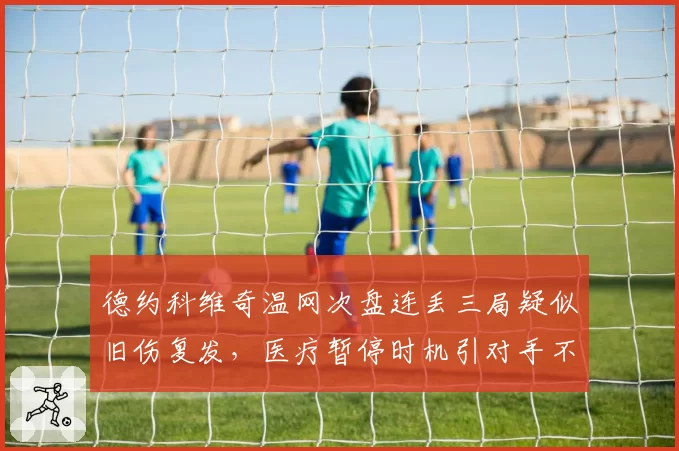 德约科维奇温网次盘连丢三局疑似旧伤复发，医疗暂停时机引对手不满