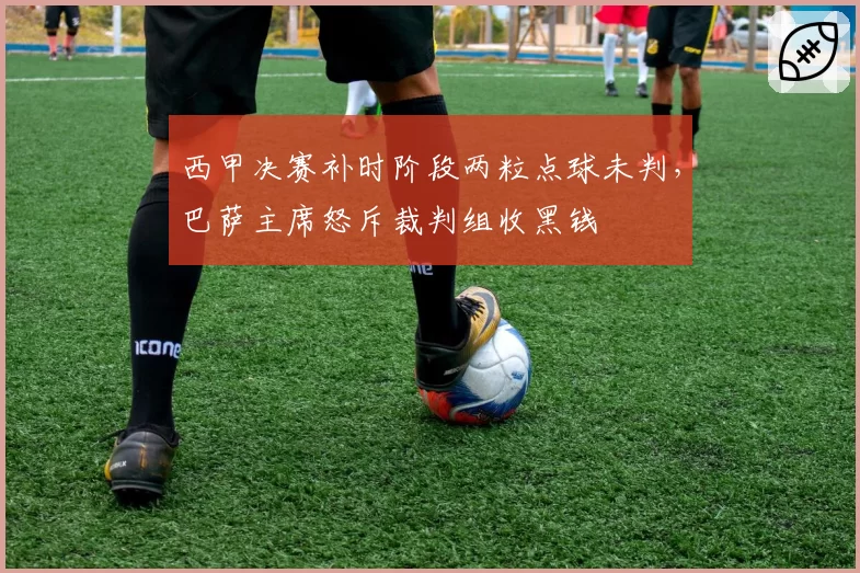 西甲决赛补时阶段两粒点球未判,巴萨主席怒斥裁判组收黑钱