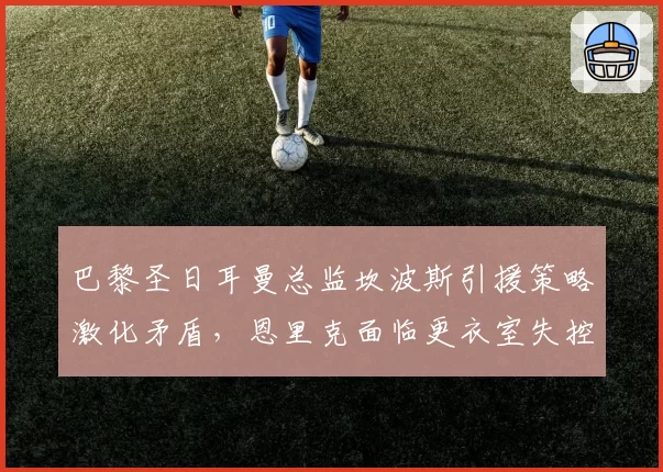 巴黎圣日耳曼总监坎波斯引援策略激化矛盾，恩里克面临更衣室失控风险