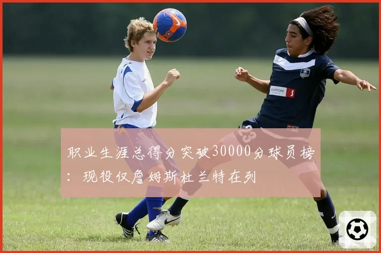 职业生涯总得分突破30000分球员榜：现役仅詹姆斯杜兰特在列