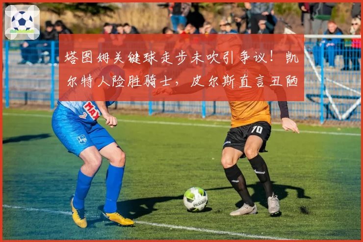 塔图姆关键球走步未吹引争议！凯尔特人险胜骑士，皮尔斯直言丑陋胜利