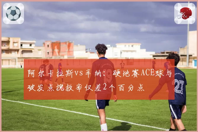 阿尔卡拉斯vs辛纳:硬地赛ACE球与破发点挽救率仅差2个百分点