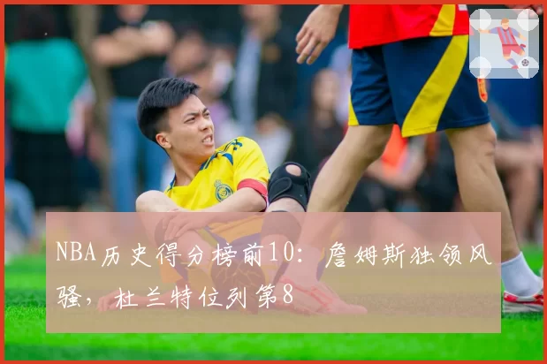 NBA历史得分榜前10：詹姆斯独领风骚，杜兰特位列第8