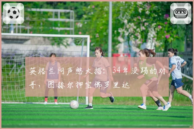 英格兰闷声憋大招:34年没踢的对手,图赫尔押宝佛罗里达