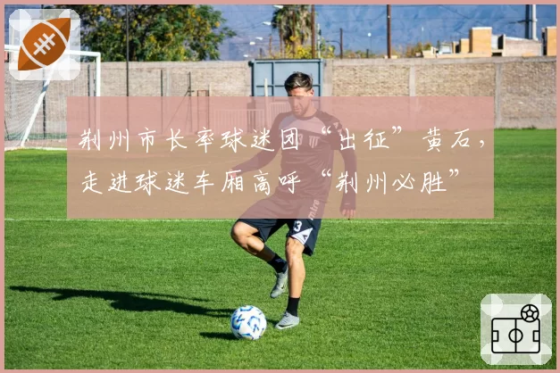 荆州市长率球迷团“出征”黄石,走进球迷车厢高呼“荆州必胜”