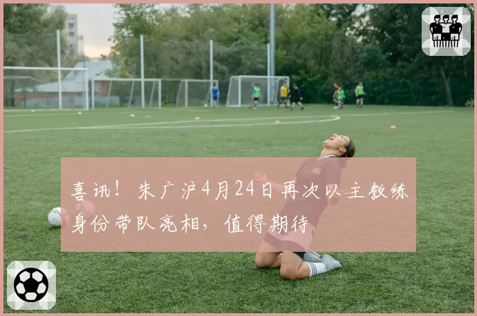 喜讯！朱广沪4月24日再次以主教练身份带队亮相，值得期待
