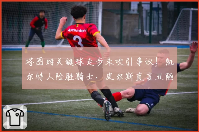 塔图姆关键球走步未吹引争议！凯尔特人险胜骑士，皮尔斯直言丑陋胜利