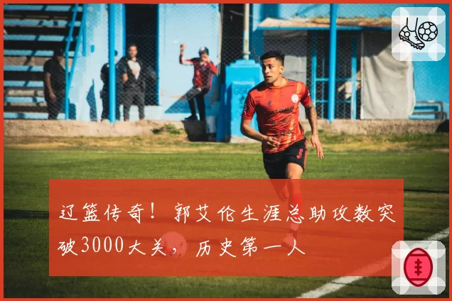 辽篮传奇！郭艾伦生涯总助攻数突破3000大关，历史第一人