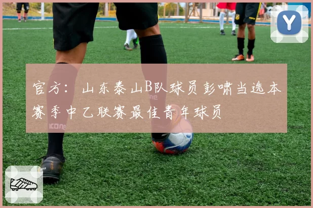 官方:山东泰山B队球员彭啸当选本赛季中乙联赛最佳青年球员