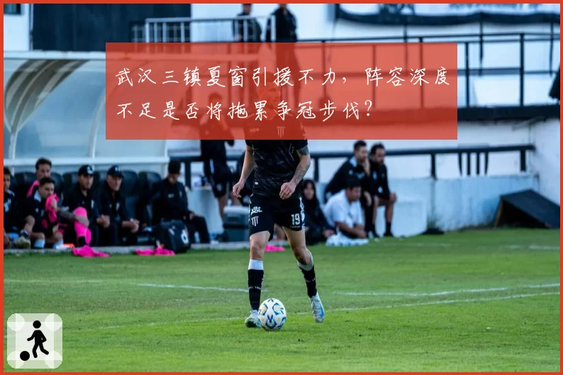 武汉三镇夏窗引援不力,阵容深度不足是否将拖累争冠步伐?